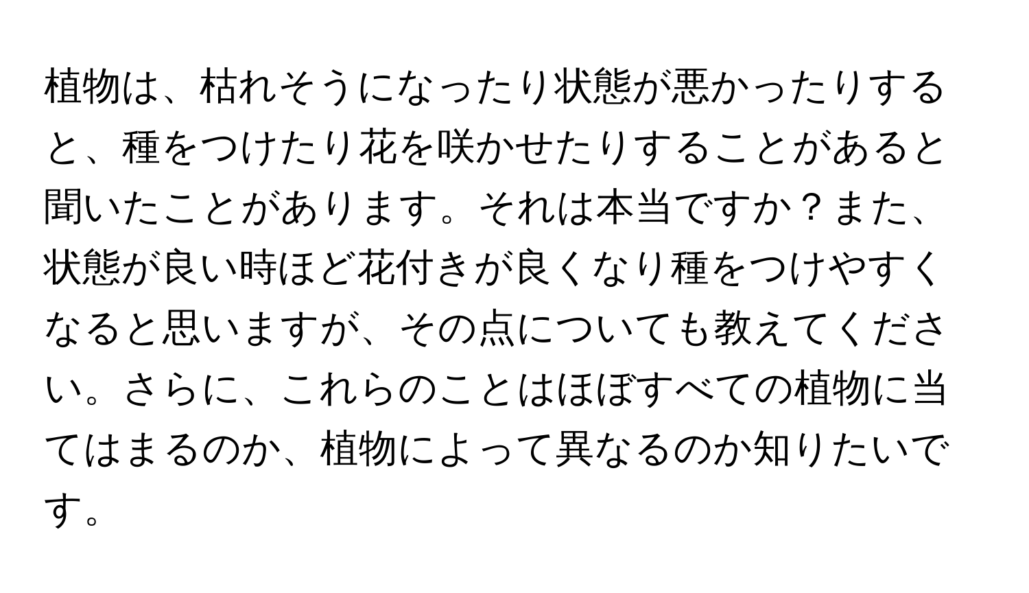 植物は、枯れそうになったり状態が悪かったりすると、種をつけたり花を咲かせたりすることがあると聞いたことがあります。それは本当ですか？また、状態が良い時ほど花付きが良くなり種をつけやすくなると思いますが、その点についても教えてください。さらに、これらのことはほぼすべての植物に当てはまるのか、植物によって異なるのか知りたいです。