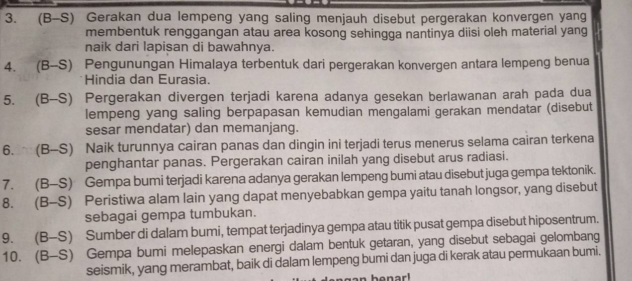 (B-S) Gerakan dua lempeng yang saling menjauh disebut pergerakan konvergen yang 
membentuk renggangan atau area kosong sehingga nantinya diisi oleh material yang 
naik dari lapisan di bawahnya. 
4. (B-S) Pengunungan Himalaya terbentuk dari pergerakan konvergen antara lempeng benua 
Hindia dan Eurasia. 
5. (B-S) Pergerakan divergen terjadi karena adanya gesekan berlawanan arah pada dua 
lempeng yang saling berpapasan kemudian mengalami gerakan mendatar (disebut 
sesar mendatar) dan memanjang. 
6. (B-S) Naik turunnya cairan panas dan dingin ini terjadi terus menerus selama cairan terkena 
penghantar panas. Pergerakan cairan inilah yang disebut arus radiasi. 
7. (B-S) Gempa bumi terjadi karena adanya gerakan lempeng bumi atau disebut juga gempa tektonik. 
8. (B-S) Peristiwa alam lain yang dapat menyebabkan gempa yaitu tanah longsor, yang disebut 
sebagai gempa tumbukan. 
9. (B-S) Sumber di dalam bumi, tempat terjadinya gempa atau titik pusat gempa disebut hiposentrum. 
10. (B-S) Gempa bumi melepaskan energi dalam bentuk getaran, yang disebut sebagai gelombang 
seismik, yang merambat, baik di dalam lempeng bumi dan juga di kerak atau permukaan bumi.