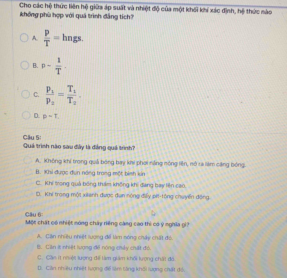 Cho các hệ thức liên hệ giữa áp suất và nhiệt độ của một khối khí xác định, hệ thức nào
không phù hợp với quá trình đẳng tích?
A.  p/T = hngs.
B. psim  1/T .
C. frac p_1p_2=frac T_1T_2.
D. psim T. 
Câu 5:
Quá trình nào sau đây là đẳng quá trình?
A. Không khí trong quả bóng bay khi phơi nắng nóng lên, nở ra làm căng bóng.
B. Khí được đun nóng trong một bình kín
C. Khí trong quả bóng thám không khi đang bay lên cao.
D. Khí trong một xilanh được đun nóng đẩy pit-tông chuyển động.
Câu 6:
Một chất có nhiệt nóng chảy riêng càng cao thì có ý nghĩa gì?
A. Cần nhiều nhiệt lượng để làm nóng chảy chất đó.
B. Cần ít nhiệt lượng để nóng chảy chất đó.
C. Cần ít nhiệt lượng để làm giảm khối lượng chất đó.
D. Cần nhiều nhiệt lượng để làm tăng khối lượng chất đó.