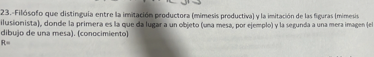 23.-Filósofo que distinguía entre la imitación productora (mimesis productiva) y la imitación de las figuras (mimesis 
ilusionista), donde la primera es la que da lugar a un objeto (una mesa, por ejemplo) y la segunda a una mera imagen (el 
dibujo de una mesa). (conocimiento)
R=