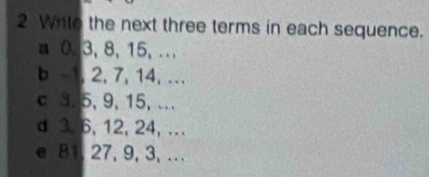 Wito the next three terms in each sequence. 
a 0. 3, 8, 15, .. 
b -1, 2, 7, 14, ... 
c 3. 5, 9, 15, .. 
d 3. 6, 12, 24, . 
e 81, 27, 9, 3,.