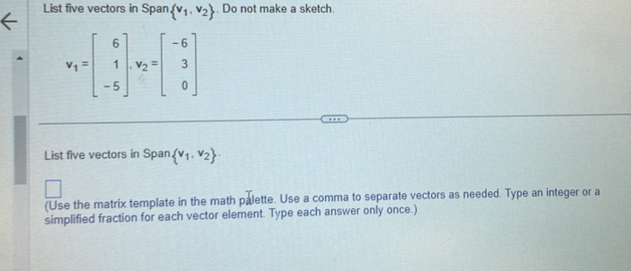 List five vectors in Span  v_1,v_2. Do not make a sketch.
v_1=beginbmatrix 6 1 -5endbmatrix , v_2=beginbmatrix -6 3 0endbmatrix
List five vectors in Span  v_1,v_2. 
(Use the matrix template in the math palette. Use a comma to separate vectors as needed. Type an integer or a 
simplified fraction for each vector element. Type each answer only once.)