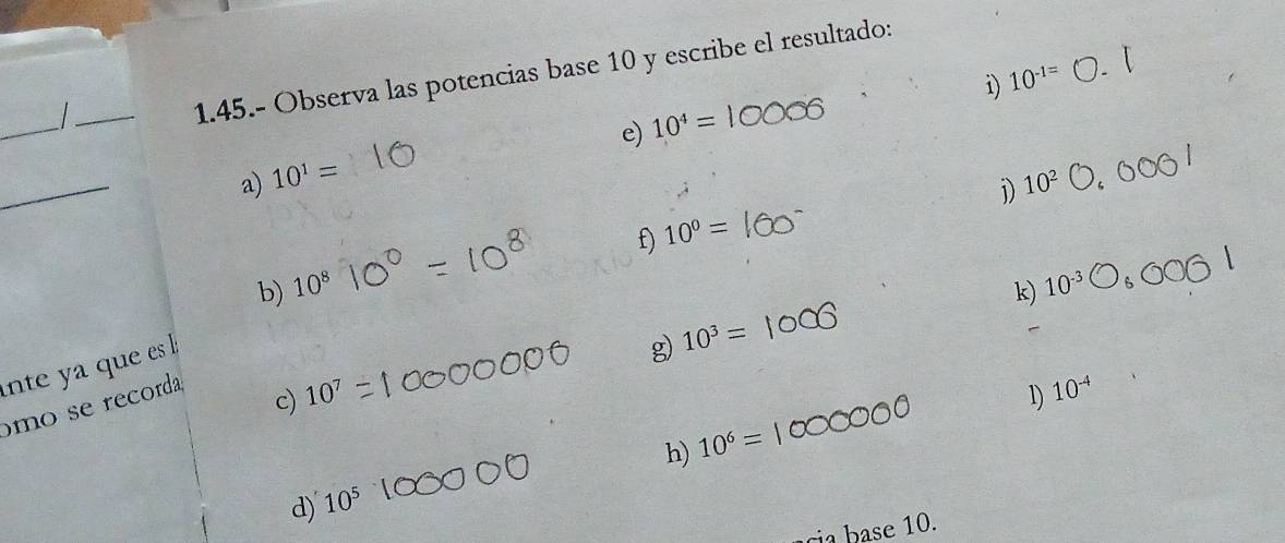 1.45.- Observa las potencias base 10 y escribe el resultado:
i) 10^(-1=)
_
e) 10^4=
_
a) 10^1=
j) 10^2
f) 10^0=
b) 10^8 k) 10^(-3)
ante a que es l
g) 10^3=
omo se recorda
c) 10^7 1) 10^(-4)
h) 10^6=
d) 10^5
cia base 10.