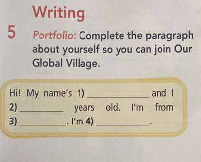 Writing 
5 Portfolio: Complete the paragraph 
about yourself so you can join Our 
Global Village. 
Hi! My name's 1) _and I 
2) _years old. I'm from 
3) _. I'm 4)_ 
.