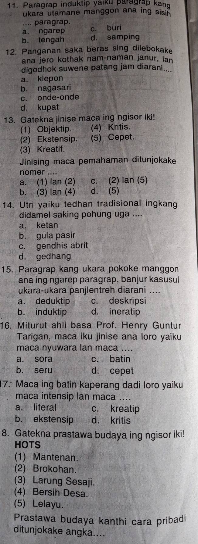 Paragrap induktip yaiku paragrap kang
ukara utamane manggon ana ing sisih 
.... paragrap.
a. ngarep c. buri
b. tengah d. samping
12. Panganan saka beras sing dilebokake
ana jero kothak nam-naman janur, lan
digodhok suwene patang jam diarani....
a. klepon
b. nagasari
c. onde-onde
d. kupat
13. Gatekna jinise maca ing ngisor iki!
(1) Objektip. (4) Kritis.
(2) Ekstensip. (5) Cepet.
(3) Kreatif.
Jinising maca pemahaman ditunjokake
nomer ....
a. (1) lan (2) c. (2) lan (5)
b. (3) lan (4) d. (5)
14. Utri yaiku tedhan tradisional ingkang
didamel saking pohung uga ....
a. ketan
b. gula pasir
c. gendhis abrit
d. gedhang
15. Paragrap kang ukara pokoke manggon
ana ing ngarep paragrap, banjur kasusul
ukara-ukara panjlentreh diarani ....
a. deduktip c. deskripsi
b. induktip d. ineratip
16. Miturut ahli basa Prof. Henry Guntur
Tarigan, maca iku jinise ana loro yaiku
maca nyuwara lan maca ....
a. sora c. batin
b. seru d. cepet
7. Maca ing batin kaperang dadi loro yaiku
maca intensip lan maca ....
a. literal c. kreatip
b. ekstensip d. kritis
8. Gatekna prastawa budaya ing ngisor iki!
HOTS
(1) Mantenan.
(2) Brokohan.
(3) Larung Sesaji.
(4) Bersih Desa.
(5) Lelayu.
Prastawa budaya kanthi cara pribadi
ditunjokake angka....