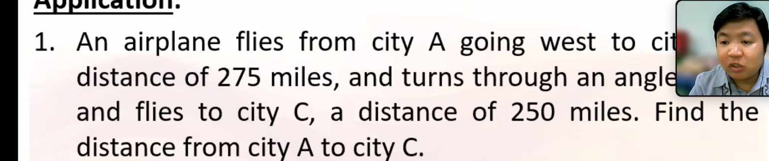 Application. 
1. An airplane flies from city A going west to cit 
distance of 275 miles, and turns through an angle 
and flies to city C, a distance of 250 miles. Find the 
distance from city A to city C.