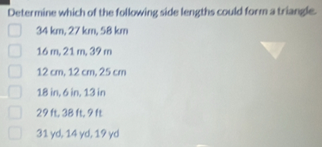 Determine which of the following side lengths could form a triangle.
34 km, 27 km, 58 km
16 m, 21 m, 39 m
12 cm, 12 cm, 25 cm
18 in, 6 in, 13 in
29 ft, 38 ft, 9 ft
31 yd, 14 yd, 19 yd