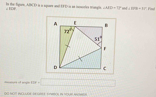 In the figure, ABCD is a square and EFD is an isosceles triangle. ∠ AED=72° and ∠ EFB=51°. Find
∠ EDF.
measure of angle EDF=□
DO NOT INCLUDE DEGREE SYMBOL IN YOUR ANSWER.