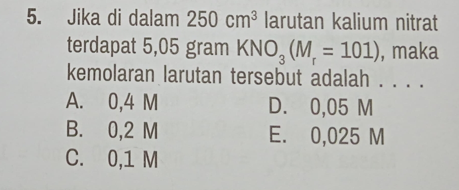 Jika di dalam 250cm^3 larutan kalium nitrat
terdapat 5,05 gram KNO_3(M_r=101) , maka
kemolaran larutan tersebut adalah . . . .
A. 0,4 M D. 0,05 M
B. 0,2 M E. 0,025 M
C. 0,1 M