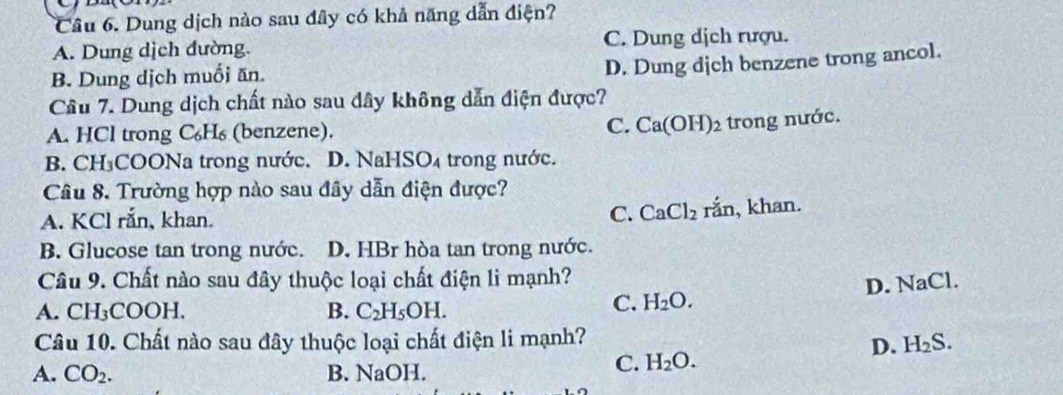 Dung dịch nào sau đây có khả năng dẫn điện?
A. Dung dịch đường. C. Dung dịch rượu.
B. Dung dịch muối ăn.
D. Dung dịch benzene trong ancol.
Câu 7. Dung dịch chất nào sau dây không dẫn điện được?
A. HCl trong C₆H₆ (benzene). C. Ca(OH)_2 trong nước.
B. CH₃COONa trong nước. D. NaHSO₄ trong nước.
Câu 8. Trường hợp nào sau đây dẫn điện được?
A. KCl rắn, khan.
C. CaCl_2 rắn, khan.
B. Glucose tan trong nước. D. HBr hòa tan trong nước.
Câu 9. Chất nào sau đây thuộc loại chất điện li mạnh?
A. CH₃COOH. B. C_2H_5OH. 
C. H_2O. D. NaCl.
Câu 10. Chất nào sau đây thuộc loại chất điện li mạnh?
D. H_2S.
A. CO_2. B. NaOH.
C. H_2O.