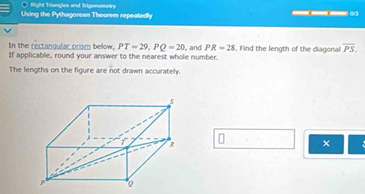 Right Trisngles and Trigonometry 
Using the Pythagorean Theorem repeatedly 
In the rectangular prism below, PT=29, PQ=20 , and PR=28. Find the length of the diagonal overline PS. 
If applicable, round your answer to the nearest whole number. 
The lengths on the figure are not drawn accurately. 
×