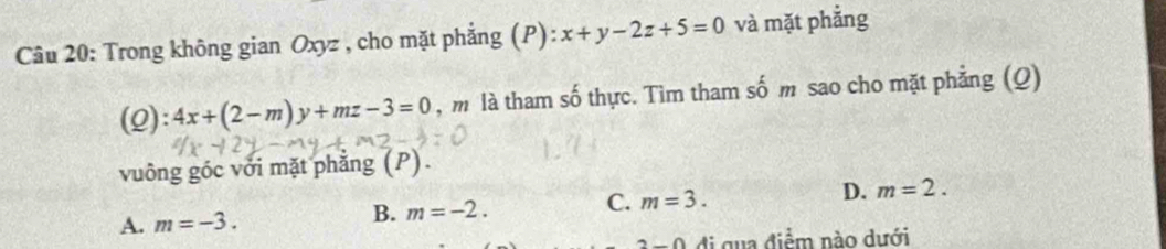 Trong không gian Oxyz , cho mặt phẳng (P): x+y-2z+5=0 và mặt phẳng
(2): 4x+(2-m)y+mz-3=0 , m là tham số thực. Tìm tham số m sao cho mặt phẳng (Q)
vuông góc với mặt phẳng (P).
A. m=-3. m=-2. C. m=3. D. m=2. 
B.
n∩ ∩ di qua điểm nào dưới