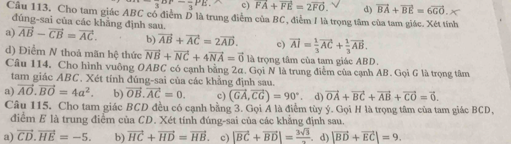 ^-_3PF-_3PE. c) vector FA+vector FE=2vector FO. d) vector BA+vector BE=6vector GO.
Câu 113. Cho tam giác ABC cổ điểm D là trung điểm của BC, điểm / là trọng tâm của tam giác. Xét tính
đúng-sai của các khằng định sau.
a) vector AB-vector CB=vector AC. b) vector AB+vector AC=2vector AD. c) vector AI= 1/3 vector AC+ 1/3 vector AB.
d) Điểm N thoả mãn hệ thức vector NB+vector NC+4vector NA=vector 0 là trọng tâm của tam giác ABD.
Câu 114. Cho hình vuông OABC có cạnh bằng 2α. Gọi N là trung điểm của cạnh AB. Gọi G là trọng tâm
tam giác ABC. Xét tính đúng-sai của các khẳng định sau.
a) vector AO.vector BO=4a^2. b) vector OB.vector AC=0. c) (vector GA,vector CG)=90° d) vector OA+vector BC+vector AB+vector CO=vector 0.
Câu 115. Cho tam giác BCD đều có cạnh bằng 3. Gọi A là điểm tùy ý. Gọi H là trọng tâm của tam giác BCD,
điểm E là trung điểm của CD. Xét tính đúng-sai của các khẳng định sau.
a) vector CD.vector HE=-5. b) vector HC+vector HD=vector HB. c) |vector BC+vector BD|= 3sqrt(3)/2 . d) |vector BD+vector EC|=9.