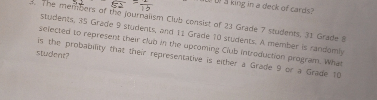 ce of a king in a deck of cards? 
3. The members of the Journalism Club consist of 23 Grade 7 students, 31 Grade 8
students, 35 Grade 9 students, and 11 Grade 10 students. A member is randomly 
selected to represent their club in the upcoming Club Introduction program. What 
student? 
is the probability that their representative is either a Grade 9 or a Grade 10