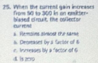 When the current gain increases
from 50 to 300 in on emitter-
blased circuit, the collector
current
a. Plemains aimost the sare
a. Decreases by a fuctor of B
m. Inrreases by a factor of 6
d. is z010