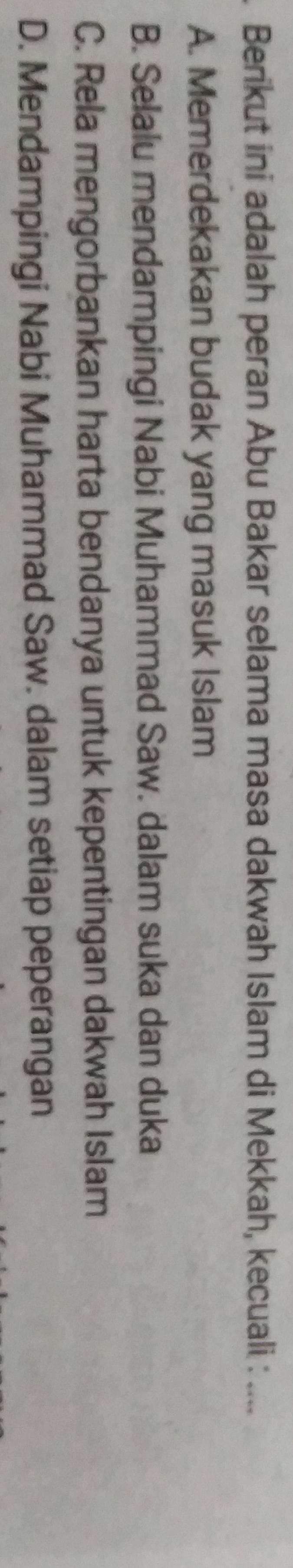 Berikut ini adalah peran Abu Bakar selama masa dakwah Islam di Mekkah, kecuali : ....
A. Memerdekakan budak yang masuk Islam
B. Selalu mendampingi Nabi Muhammad Saw. dalam suka dan duka
C. Rela mengorbankan harta bendanya untuk kepentingan dakwah Islam
D. Mendampingi Nabi Muhammad Saw. dalam setiap peperangan