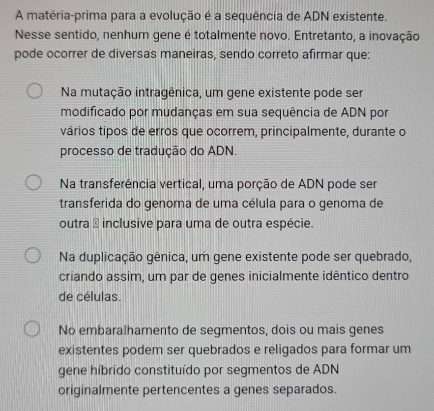 A matéria-prima para a evolução é a sequência de ADN existente.
Nesse sentido, nenhum gene é totalmente novo. Entretanto, a inovação
pode ocorrer de diversas maneiras, sendo correto afirmar que:
Na mutação intragênica, um gene existente pode ser
modificado por mudanças em sua sequência de ADN por
vários tipos de erros que ocorrem, principalmente, durante o
processo de tradução do ADN.
Na transferência vertical, uma porção de ADN pode ser
transferida do genoma de uma célula para o genoma de
outra É inclusive para uma de outra espécie.
Na duplicação gênica, um gene existente pode ser quebrado,
criando assim, um par de genes inicialmente idêntico dentro
de células.
No embaralhamento de segmentos, dois ou mais genes
existentes podem ser quebrados e religados para formar um
gene híbrido constituído por segmentos de ADN
originalmente pertencentes a genes separados.