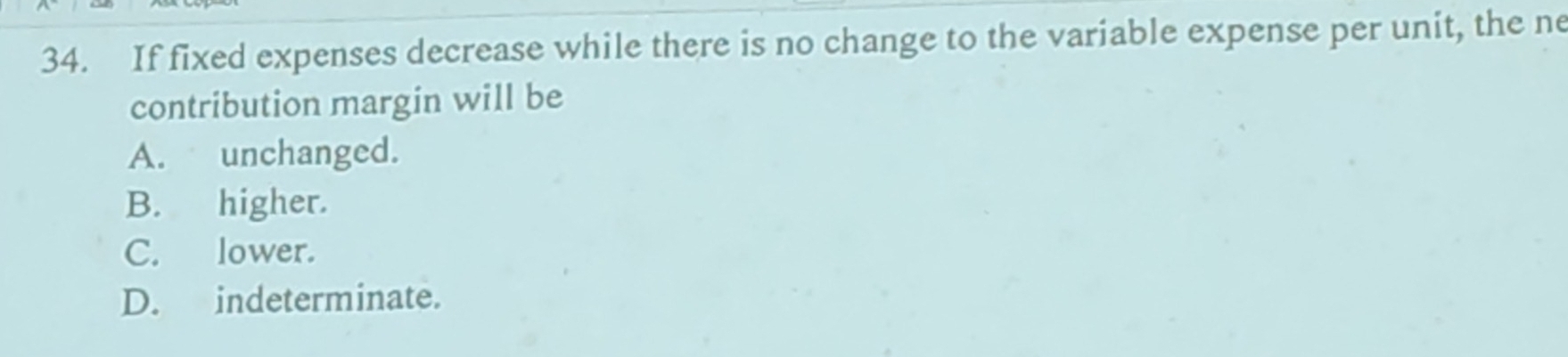 If fixed expenses decrease while there is no change to the variable expense per unit, the ne
contribution margin will be
A. unchanged.
B. higher.
C. lower.
D. indeterminate.