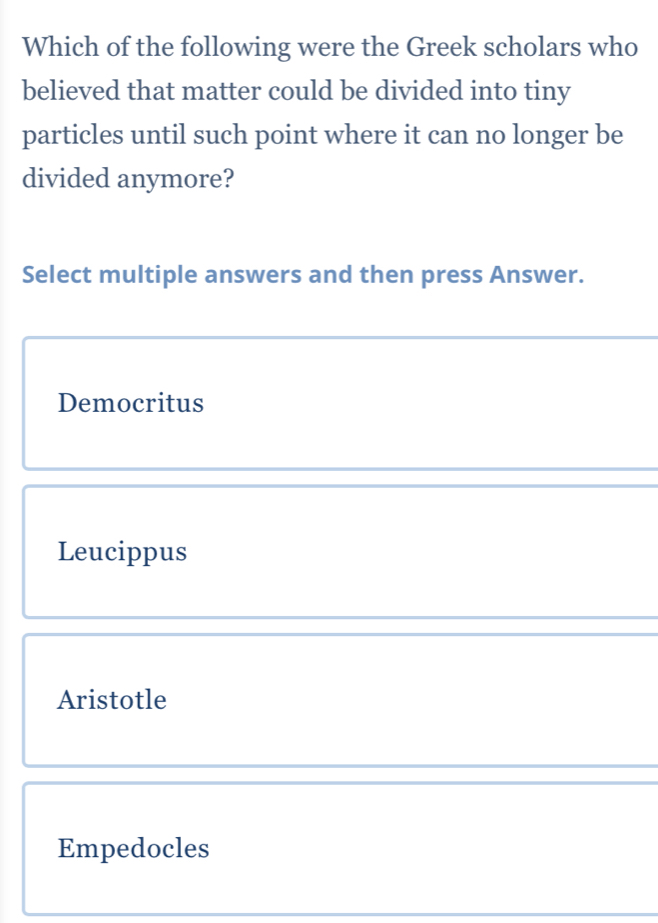 Which of the following were the Greek scholars who
believed that matter could be divided into tiny
particles until such point where it can no longer be
divided anymore?
Select multiple answers and then press Answer.
Democritus
Leucippus
Aristotle
Empedocles