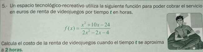 5.- Un espacio tecnológico-recreativo utiliza la siguiente función para poder cobrar el servicio 
en euros de renta de videojuegos por tiempo t en horas.
f(x)= (x^2+10x-24)/2x^2-2x-4 
Calcula el costo de la renta de videojuegos cuando el tiempo t se aproxima 
a 2 horas.