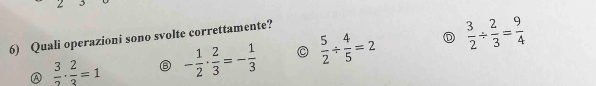 Quali operazioni sono svolte correttamente?
Ⓐ  3/2 ·  2/3 =1
- 1/2 ·  2/3 =- 1/3  C  5/2 /  4/5 =2 D  3/2 /  2/3 = 9/4 