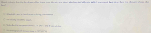 Alesa is trying to describe the climate of her home state, Florida, to a friend who lives in California. Which statement best describes the climate where she
[am]
It lypically rains in the afteroon during the summer.
I is usually hot at the beach.
Wisterday the temperature was h∠ (90°F) and it was rainine .
The average yearly temperature is 111,112^(^circ)