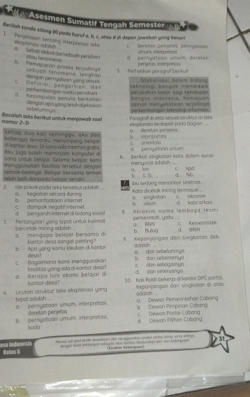 (   Asesmen Sumatif Tengah Semester
Berilah tanda silang () pada huruf a, b, c, atau d di depan jawaban yong benar!
1. Penjelasan tentang interpretosi teks c deretan penjelas, pernyatoan
exsplanosi odalah .
a. Sebab akibat dar sebuah peristiwa otau fenomena.
d pernyatoan umum, deretan  u m u m interp eto 
5.  Perhotikan por aarof beriku penjelas interpretas
b. Pemaparan prases terjadinua  sebuah tenomeno, lengkap
dengan pernyataan yang sesua .
teknoloaı banuak membawa Glabalisas: dalam bidan
.  Definisi, pengertion, dan perkembangon suatu peristiwa perubahan besar bạại kęhiducan
banasa Indanesía, Kemalvan
d. Kesimpulan genulis berkaitan dengon apɑ yang telah di jełaska zaman meryebabkan terjadinga
sebelummyo
perkernbangan teknologi informasi
nomor 2-3 Bacaiah teks berikut untuk menjawab soa!! eksplonasi terdapot pada bagian  Parograf di atos sesuol struktur isitek
Setiap đua kall séminogu, aku dan b. inter pretasi a  deretan penjelas
be beropa temanku menumpang beloja
di kantor déso. Di saña ada internet gratís c arientas
Aku juga boleh meminjam komputer d d. pernyatoan umum
sana untuk belajar. Selama belajov. kami 6. Berikut singkatan kota dalam surat
menggunakan fasílitas tersebut dengan menyurat adalah . a km c. kpd
sebank-baiknya. Belajar bersama teman
lebih baik daripada belajar sendin. b. S. Si d. Nb.
2. ide pokok pada teks tersebut adalah ... oT Ibu sedang menorton sinetion. Kata dicetak miring termasuk ...
a. singkaton
b. pemonfoatoon interet a. kegiatan secara doring b idiom d kata arka c. akranim
c.  dompak negatif internet
d. pengorüh internet di bidang sosial B. Akranim nama lembaga resm
3. Pertanyaan yong tepat untuk kolimo pemerintah, yatu a BNN c. Kemenristek
bercetok mining adalah . b， Bulog d BRN
mengapa belajar bersama d 9. Kepanjangan dari singkatan dsb.
kantor desa sangat penting?
b. Apo yeng kamu lakwkan di kartor a. dan sebelumnya adaliah
deso?
c. Bagaimana kami menggunakan b. don sebenornya c. dan sebagainya
fasilitas yong ada di kantor desa? d. dan seterusnyo
d. Berapa lam akami belajar di 10. Kak Rotiíh bekerja di kantor DPC partai.
kantor desa?
4. Urutan struktur teks eksplanosi yang adalah ...  Kepanjangan dari singkatan di atas
tepot adalah ...
a pernyatoan umum, interpretasi, a. Dewan Pemerintshan Cabang
deretan perjelas b. Dewon Pimpinan Cabang
b. pernyatoon umum, interpretas. d. Dewan Pilihan Cabang c. Dewan Partai Cabang
koda
asa Indonesía Meroso soit goul ketike bepaksize das eeggunalian vimöol-simbel using, vara arnya 31
Kelas 5 dimpse reish ketslangon sebagian etou Sohkan keseluruton son nna hetónpaon 
(Kaiskter Kebangtaaró