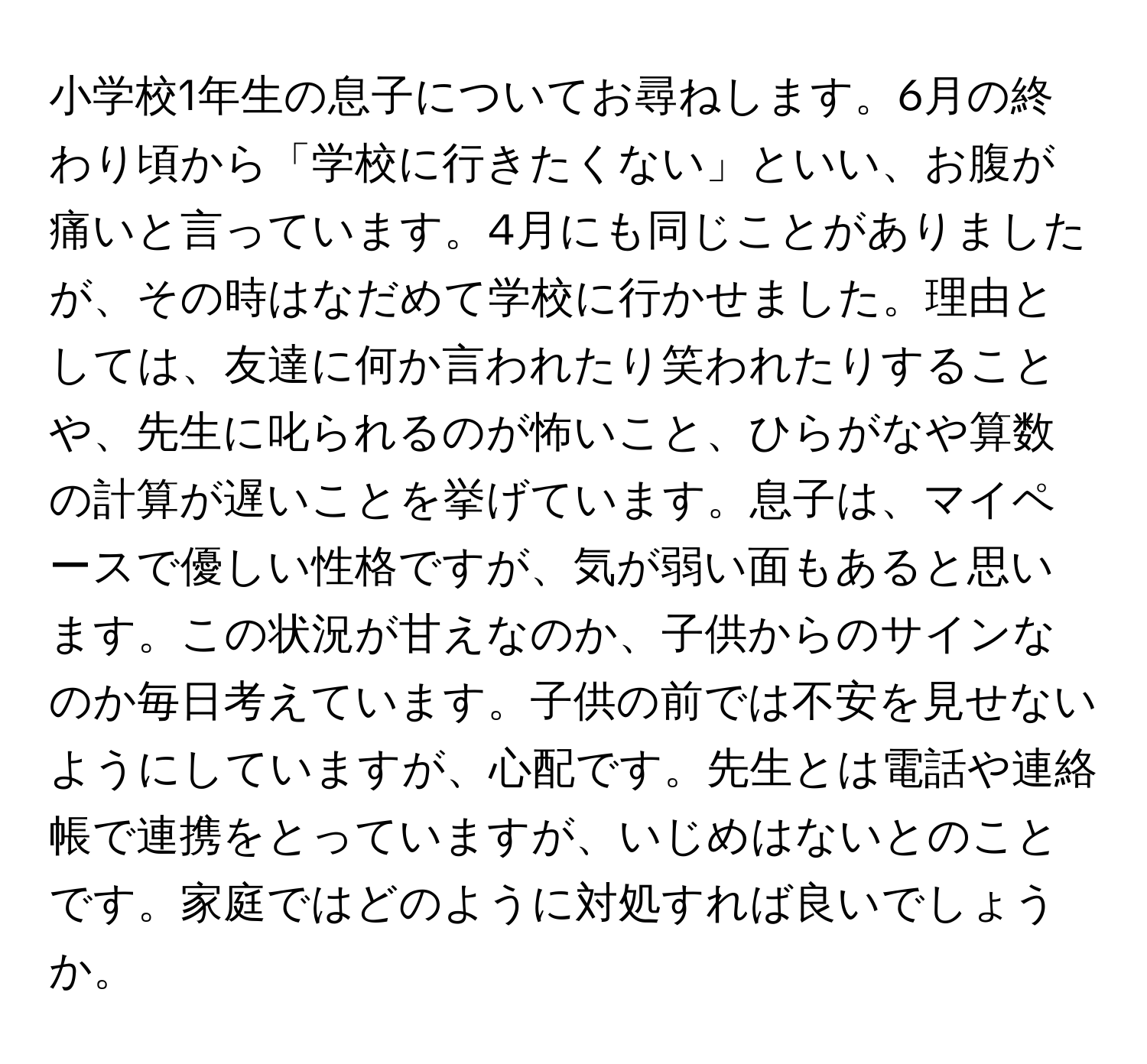 小学校1年生の息子についてお尋ねします。6月の終わり頃から「学校に行きたくない」といい、お腹が痛いと言っています。4月にも同じことがありましたが、その時はなだめて学校に行かせました。理由としては、友達に何か言われたり笑われたりすることや、先生に叱られるのが怖いこと、ひらがなや算数の計算が遅いことを挙げています。息子は、マイペースで優しい性格ですが、気が弱い面もあると思います。この状況が甘えなのか、子供からのサインなのか毎日考えています。子供の前では不安を見せないようにしていますが、心配です。先生とは電話や連絡帳で連携をとっていますが、いじめはないとのことです。家庭ではどのように対処すれば良いでしょうか。