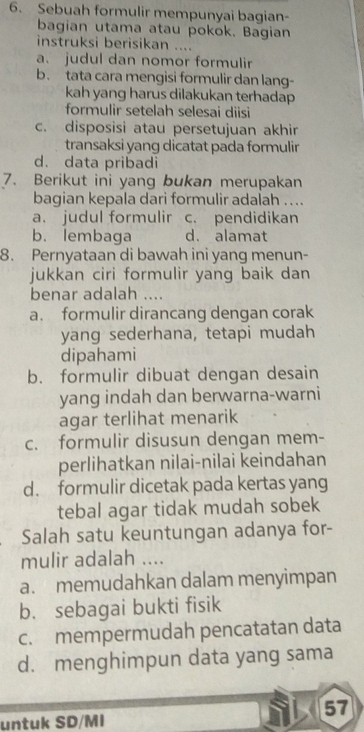 Sebuah formulir mempunyai bagian-
bagian utama atau pokok. Bagian
instruksi berisikan ....
a. judul dan nomor formulir
b. tata cara mengisi formulir dan lang-
kah yang harus dilakukan terhadap 
formulir setelah selesai diisi
c. disposisi atau persetujuan akhir
transaksi yang dicatat pada formulir
d. data pribadi
7. Berikut ini yang bukan merupakan
bagian kepala dari formulir adalah ...
a. judul formulir c. pendidikan
b. lembaga d. alamat
8. Pernyataan di bawah ini yang menun-
jukkan ciri formulir yang baik dan
benar adalah ....
a. formulir dirancang dengan corak
yang sederhana, tetapi mudah
dipahami
b. formulir dibuat dengan desain
yang indah dan berwarna-warni
agar terlihat menarik
c. formulir disusun dengan mem-
perlihatkan nilai-nilai keindahan
d. formulir dicetak pada kertas yang
tebal agar tidak mudah sobek
Salah satu keuntungan adanya for-
mulir adalah ....
a. memudahkan dalam menyimpan
b. sebagai bukti fisik
c. mempermudah pencatatan data
d. menghimpun data yang sama
57
untuk SD/MI