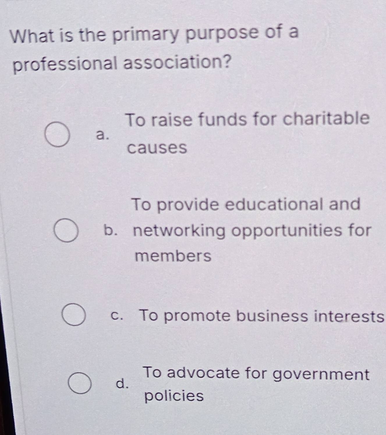 What is the primary purpose of a
professional association?
To raise funds for charitable
a.
causes
To provide educational and
b. networking opportunities for
members
c. To promote business interests
To advocate for government
d.
policies