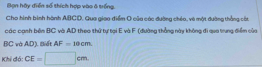 Bạn hãy điền số thích hợp vào ô trống. 
Cho hình bình hành ABCD. Qua giao điểm O của các đường chéo, vẽ một đường thẳng cắt 
các cạnh bên BC và AD theo thứ tự tại E và F (đường thẳng này không đi qua trung điểm của
BC và AD). Biết AF=10cm. 
Khi đó: CE=  □ /□   □ cm