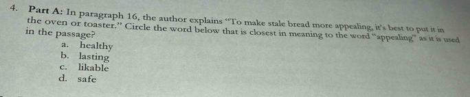 In paragraph 16, the author explains “To make stale bread more appealing, it’s best to put it in
in the passage? the oven or toaster.” Circle the word below that is closest in meaning to the word “appealing” as it is used
a. healthy
b. lasting
c. likable
d. safe