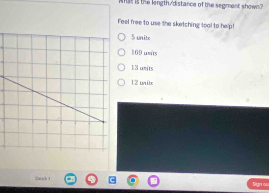 What is the length/distance of the segment shown?
Feel free to use the sketching tool to help!
5 units
169 units
13 units
12 units
Desk 1 Sign ou