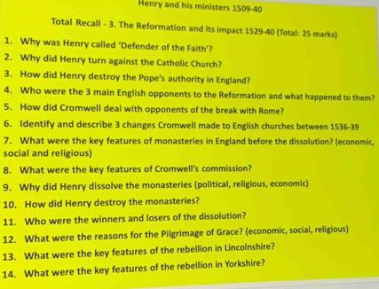 Henry and his ministers 1509-40 
Total Recall - 3. The Reformation and its impact 1529-40 (Total: 25 marks) 
1. Why was Henry called ‘Defender of the Faith’? 
2. Why did Henry turn against the Catholic Church? 
3. How did Henry destroy the Pope's authority in England? 
4. Who were the 3 main English opponents to the Reformation and what happened to them? 
5. How did Cromwell deal with opponents of the break with Rome? 
6. Identify and describe 3 changes Cromwell made to English churches between 1536-39 
7. What were the key features of monasteries in England before the dissolution? (economic, 
social and religious) 
8. What were the key features of Cromwell's commission? 
9. Why did Henry dissolve the monasteries (political, religious, economic) 
10. How did Henry destroy the monasteries? 
11. Who were the winners and losers of the dissolution? 
12. What were the reasons for the Pilgrimage of Grace? (economic, social, religious) 
13. What were the key features of the rebellion in Lincolnshire? 
14. What were the key features of the rebellion in Yorkshire?