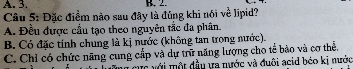 3. B. 2.
Câu 5: Đặc điểm nào sau đây là đúng khi nói về lipid?
A. Đều được cấu tạo theo nguyên tắc đa phân.
B. Có đặc tính chung là kị nước (không tan trong nước).
C. Chỉ có chức năng cung cấp và dự trữ năng lượng cho tế bào và cơ thể.
cực với một đầu ưa nước và đuôi acid béo kị nước