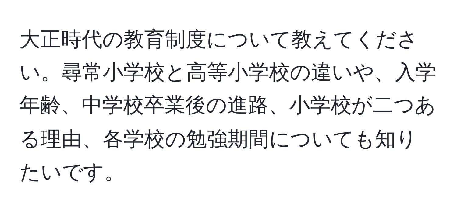 大正時代の教育制度について教えてください。尋常小学校と高等小学校の違いや、入学年齢、中学校卒業後の進路、小学校が二つある理由、各学校の勉強期間についても知りたいです。