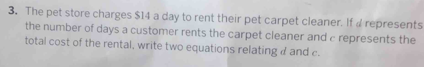 The pet store charges $14 a day to rent their pet carpet cleaner. If a represents 
the number of days a customer rents the carpet cleaner and c represents the 
total cost of the rental, write two equations relating d and c.