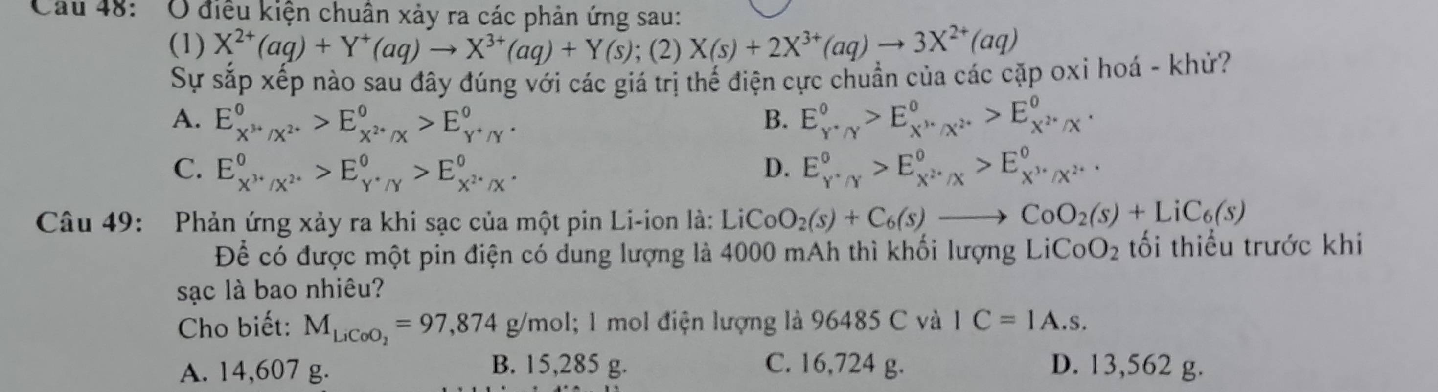 Cau 48: 'O điều kiện chuân xảy ra các phản ứng sau:
(1) X^(2+)(aq)+Y^+(aq)to X^(3+)(aq)+Y(s);(2) X(s)+2X^(3+)(aq)to 3X^(2+)(aq)
Sự sắp xếp nào sau đây đúng với các giá trị thế điện cực chuẩn của các cặp oxi hoá - khử?
A. E_X^(3+)/X^(2+)^0>E_X^(2+)/X^0>E_Y^+/Y^0. E_(Y'Y)^0>E_X''/X^(2·)^0>E_X^(2·)/X^0.
B.
C. E_X^(3+)/X^(2+)^0>E_Y^+/Y^0>E_X^(2+)/X^0. D. E_Y^Y''_Y>E_X^2· /X^circ >E_X^(,^,)//X°· x^(^circ)
Câu 49: Phản ứng xảy ra khi sạc của một pin Li-ion là: LiCo O_2(s)+C_6(s)to CoO_2(s)+LiC_6(s)
Để có được một pin điện có dung lượng là 4000 mAh thì khối lượng LiCo O_2 tối thiểu trước khi
sạc là bao nhiêu?
Cho biết: M_LiCoO_2=97,874g/m ol; 1 mol điện lượng là 96485 C và IC=IA.s.
B. 15,285 g. C. 16,724 g.
A. 14,607 g. D. 13,562 g.