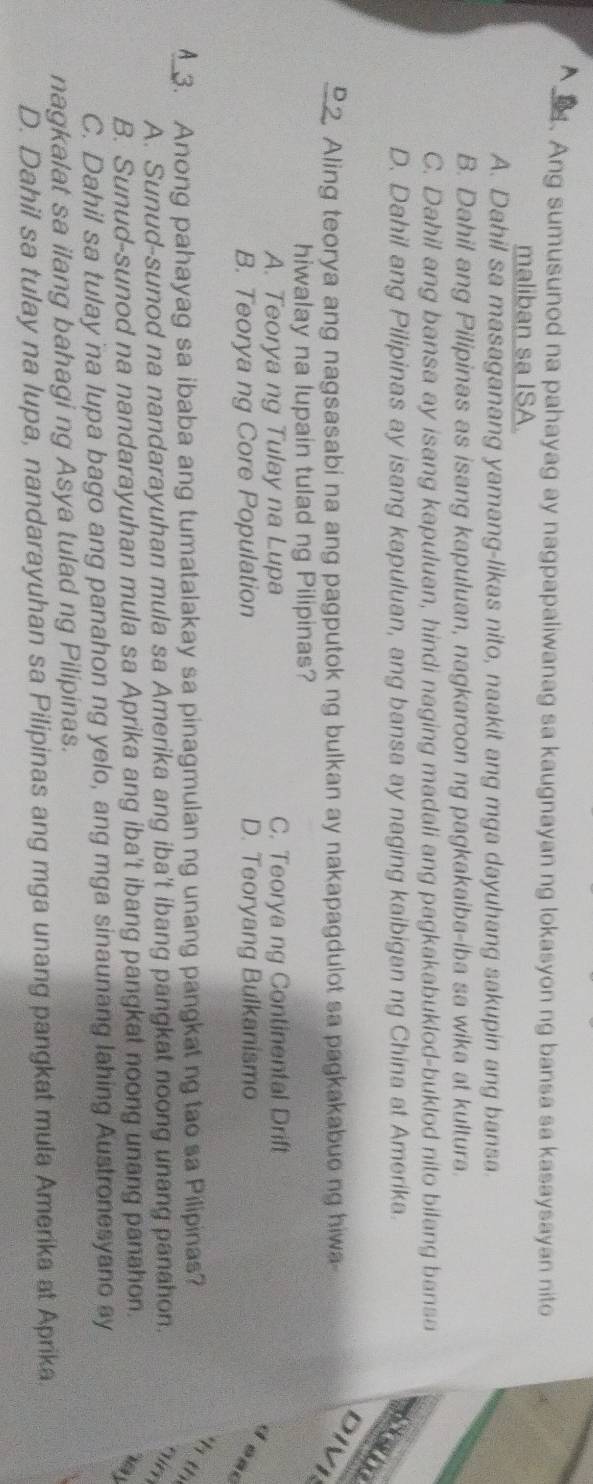 A . Ang sumusunod na pahayag ay nagpapaliwanag sa kaugnayan ng lokasyon ng bansa sa kasaysayan nito
maliban sa ISA.
A. Dahil sa masaganang yamang-likas nito, naakit ang mga dayuhang sakupin ang bansa.
B. Dahil ang Pilipinas as isang kapuluan, nagkaroon ng pagkakaiba-iba sa wika at kultura.
C. Dahil ang bansa ay isang kapuluan, hindi naging madali ang pagkakabuklod-buklod nito bilang bansa
D. Dahil ang Pilipinas ay isang kapuluan, ang bansa ay naging kaibigan ng China at Amerika.
sem
D 2 Aling teorya ang nagsasabi na ang pagputok ng bulkan ay nakapagdulot sa pagkakabuo ng hiwa
DIVI
hiwalay na lupain tulad ng Pilipinas?
A. Teorya ng Tulay na Lupa C. Teorya ng Continental Drift
B. Teorya ng Core Population D. Teoryang Bulkanismo
d ead
3. Anong pahayag sa ibaba ang tumatalakay sa pinagmulan ng unang pangkat ng tao sa Pilipinas?
h th
A. Sunud-sunod na nandarayuhan mula sa Amerika ang iba't ibang pangkat noong unang panahon. qin
B. Sunud-sunod na nandarayuhan mula sa Aprika ang iba't ibang pangkat noong unang panahon.
y
C. Dahil sa tulay na lupa bago ang panahon ng yelo, ang mga sinaunang lahing Austronesyano ay
nagkalat sa ilang bahagi ng Asya tulad ng Pilipinas.
D. Dahil sa tulay na lupa, nandarayuhan sa Pilipinas ang mga unang pangkat mula Amerika at Aprika.