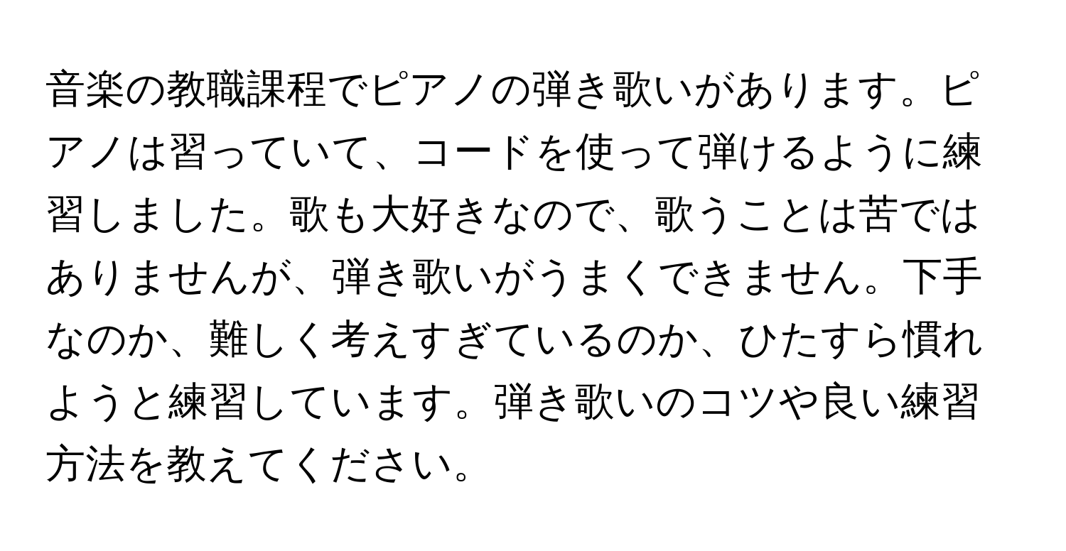 音楽の教職課程でピアノの弾き歌いがあります。ピアノは習っていて、コードを使って弾けるように練習しました。歌も大好きなので、歌うことは苦ではありませんが、弾き歌いがうまくできません。下手なのか、難しく考えすぎているのか、ひたすら慣れようと練習しています。弾き歌いのコツや良い練習方法を教えてください。