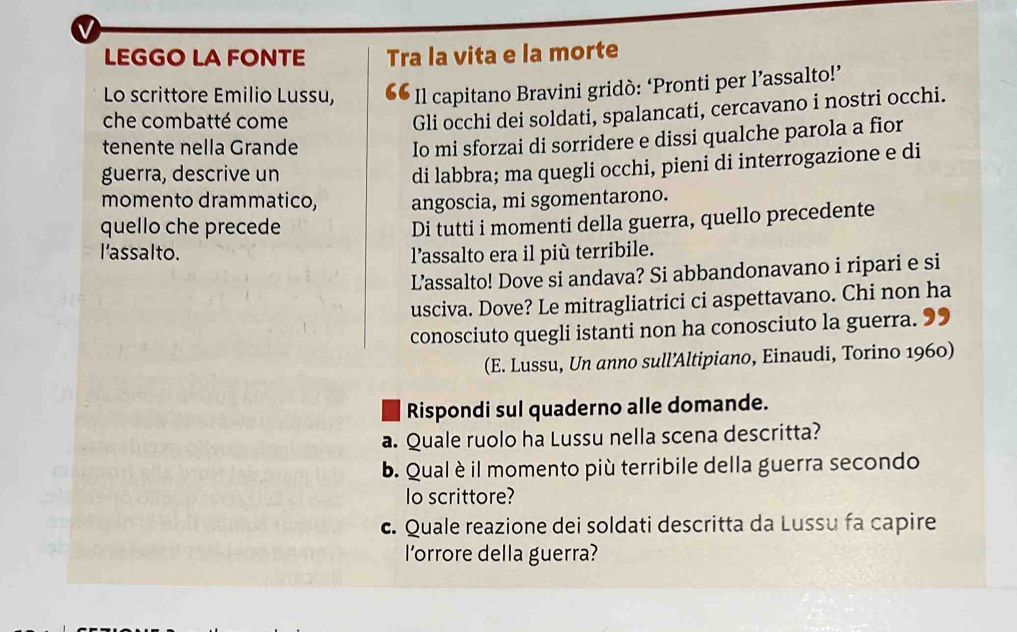 LEGGO LA FONTE Tra la vita e la morte 
Lo scrittore Emilio Lussu, Il capitano Bravini gridò: ‘Pronti per l’assalto!’ 
che combatté come 
Gli occhi dei soldati, spalancati, cercavano i nostri occhi. 
tenente nella Grande 
Io mi sforzai di sorridere e dissi qualche parola a fior 
guerra, descrive un 
di labbra; ma quegli occhi, pieni di interrogazione e di 
momento drammatico, angoscia, mi sgomentarono. 
quello che precede 
Di tutti i momenti della guerra, quello precedente 
l'assalto. l’assalto era il più terribile. 
L’assalto! Dove si andava? Si abbandonavano i ripari e si 
usciva. Dove? Le mitragliatrici ci aspettavano. Chi non ha 
conosciuto quegli istanti non ha conosciuto la guerra. 99 
(E. Lussu, Un anno sull’Altipiano, Einaudi, Torino 1960) 
Rispondi sul quaderno alle domande. 
a. Quale ruolo ha Lussu nella scena descritta? 
b. Qual è il momento più terribile della guerra secondo 
lo scrittore? 
c. Quale reazione dei soldati descritta da Lussu fa capire 
l'orrore della guerra?