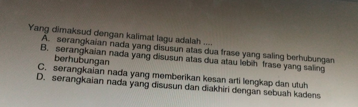 Yang dimaksud dengan kalimat lagu adalah ....
A. serangkaian nada yang disusun atas dua frase yang saling berhubungan
B. serangkaian nada yang disusun atas dua atau lebih frase yang saling
berhubungan
C. serangkaian nada yang memberikan kesan arti lengkap dan utuh
D. serangkaian nada yang disusun dan diakhiri dengan sebuah kadens