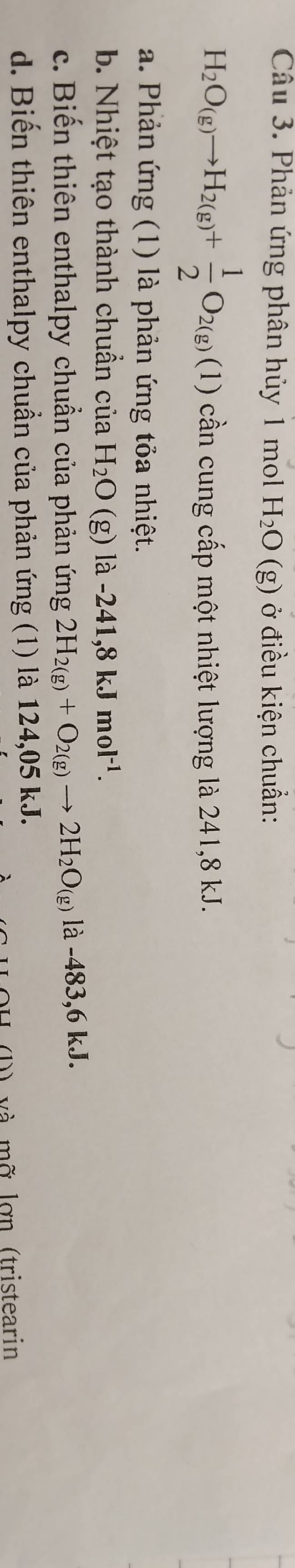 Phản ứng phân hủy 1 mol H_2O(g) ở điều kiện chuẩn:
H_2O_(g)to H_2(g)+ 1/2 O_2(g)(1) cần cung cấp một nhiệt lượng là 241,8 kJ.
a. Phản ứng (1) là phản ứng tỏa nhiệt.
b. Nhiệt tạo thành chuẩn của H_2O (g) là -241,8kJmol^(-1).
c. Biến thiên enthalpy chuẩn của phản ứng 2H_2(g)+O_2(g)to 2H_2O_(g) là -483,6kJ.
d. Biến thiên enthalpy chuẩn của phản ứng (1) là 124,05 kJ.
và mỡ lợn (tristearin