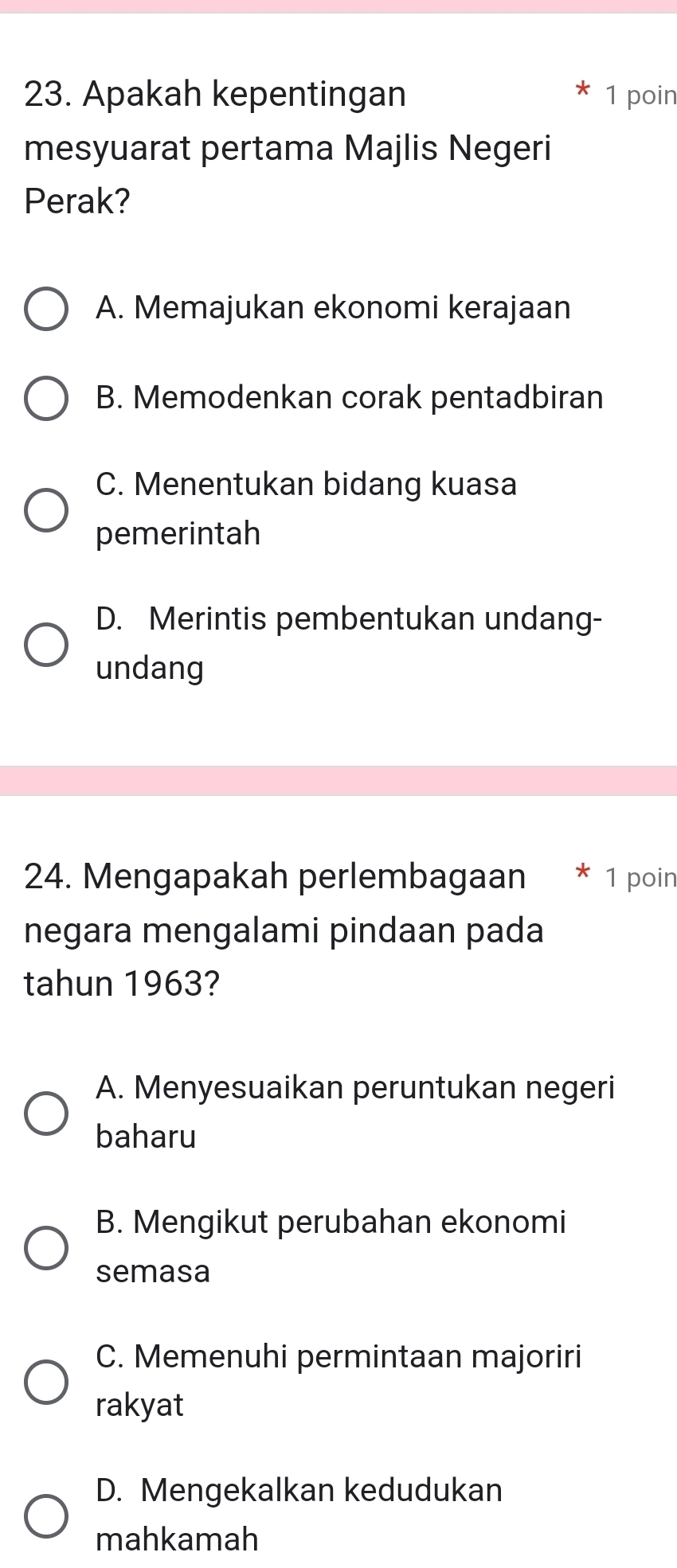 Apakah kepentingan 1 poin
mesyuarat pertama Majlis Negeri
Perak?
A. Memajukan ekonomi kerajaan
B. Memodenkan corak pentadbiran
C. Menentukan bidang kuasa
pemerintah
D. Merintis pembentukan undang-
undang
24. Mengapakah perlembagaan 1 poin
negara mengalami pindaan pada
tahun 1963?
A. Menyesuaikan peruntukan negeri
baharu
B. Mengikut perubahan ekonomi
semasa
C. Memenuhi permintaan majoriri
rakyat
D. Mengekalkan kedudukan
mahkamah