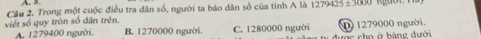 Trong một cuộc điều tra dân số, người ta báo dân số của tỉnh A là 1279425± 3000
viết số quy tròn số dân trên.
A. 1279400 người. B. 1270000 người. C. 1280000 người D 1279000 người.
vợc cho ở bảng dưới