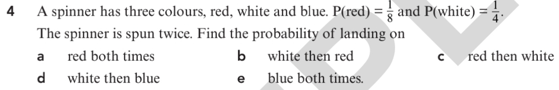 A spinner has three colours, red, white and blue. P(red)= 1/8  andP(white = 1/4 . 
The spinner is spun twice. Find the probability of landing on
a red both times b white then red C red then white
d white then blue eblue both times.