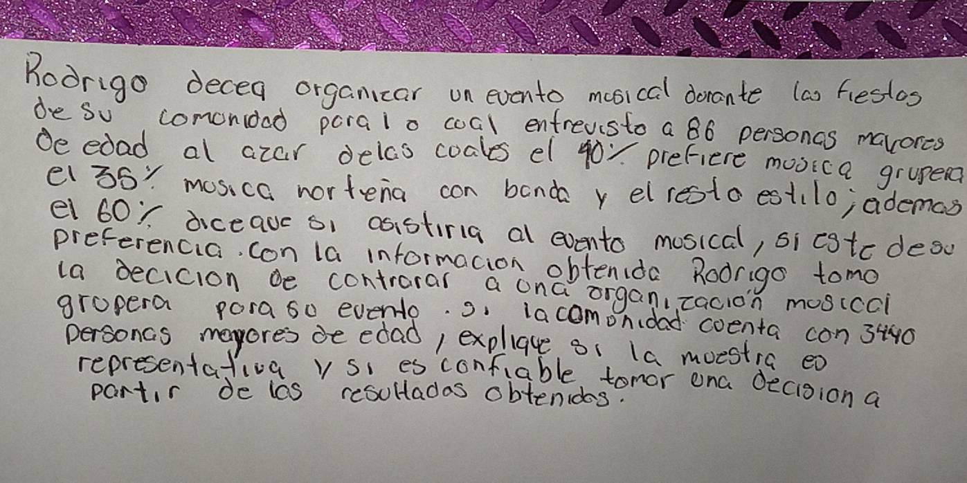 Roorigo decea organicar on evento mosical donante (as fiestos 
de so comonioed paraio coal entreusto a 86 personas mavores 
de edad al azar delao coales el 400 prefiere movica grupe? 
el 36 : mos,ca nortena con band y elresto est(lo; ademas 
el 60 ~ diceave o1 asistiria al evento mosical, si cgtc desc 
preferencia, con la informacion obtenida Rodrigo tomo 
la becicion be contrarar a ona organ,tacion mosicci 
gropera poraso evento. s. lacomondad coenta con 3i40
personcs mayores de edad, expliae s1 la moestia ea 
representativa v si es contiable tomor ona decision a 
partir de les resultadas obtenidos.