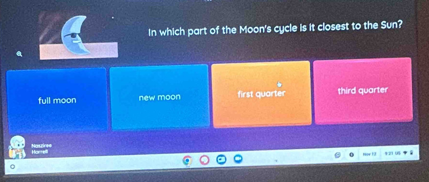 In which part of the Moon's cycle is it closest to the Sun?
full moon new moon first quarter third quarter
Nasziree
Harrell Nov 12 21 US
0