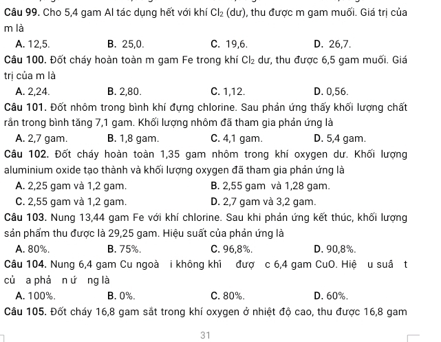 Cho 5,4 gam Al tác dụng hết với khí Cl_2(du) 0, thu được m gam muối. Giá trị của
m là
A. 12,5. B. 25,0. C. 19,6. D. 26,7.
Câu 100. Đốt cháy hoàn toàn m gam Fe trong khí Cl_2 dư, thu được 6,5 gam muối. Giá
trị của m là
A. 2,24. B. 2,80. C. 1,12. D. 0,56.
Câu 101. Đốt nhôm trong bình khí đựng chlorine. Sau phản ứng thấy khối lượng chất
rằần trong bình tăng 7,1 gam. Khối lượng nhôm đã tham gia phản ứng là
A. 2,7 gam. B. 1,8 gam. C. 4,1 gam. D. 5,4 gam.
Câu 102. Đốt cháy hoàn toàn 1,35 gam nhôm trong khí oxygen dư. Khối lượng
aluminium oxide tạo thành và khối lượng oxygen đã tham gia phản ứng là
A. 2,25 gam và 1,2 gam. B. 2,55 gam và 1,28 gam.
C. 2,55 gam và 1,2 gam. D. 2,7 gam và 3,2 gam.
Câu 103. Nung 13,44 gam Fe với khí chlorine. Sau khi phản ứng kết thúc, khối lượng
sản phẩm thu được là 29,25 gam. Hiệu suất của phản ứng là
A. 80%. B. 75%. C. 96,8%. D. 90,8%.
Câu 104. Nung 6,4 gam Cu ngoà i không khi đượ c 6,4 gam CuO. Hiệ u suầ t
củ a phả n ứng là
A. 100%. B. 0%. C. 80%. D. 60%.
Câu 105. Đốt cháy 16,8 gam sắt trong khí oxygen ở nhiệt độ cao, thu được 16,8 gam
31