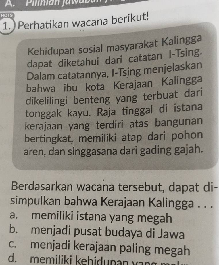 Pilinian jawabal
HOTS
1. Perhatikan wacana berikut!
Kehidupan sosial masyarakat Kalingga
dapat diketahui dari catatan I-Tsing.
Dalam catatannya, I-Tsing menjelaskan
bahwa ibu kota Kerajaan Kalingga
dikelilingi benteng yang terbuat dari
tonggak kayu. Raja tinggal di istana
kerajaan yang terdiri atas bangunan
bertingkat, memiliki atap dari pohon
aren, dan singgasana dari gading gajah.
Berdasarkan wacana tersebut, dapat di-
simpulkan bahwa Kerajaan Kalingga . . .
a. memiliki istana yang megah
b. menjadi pusat budaya di Jawa
c. menjadi kerajaan paling megah
d. memiliki kehidunan yan